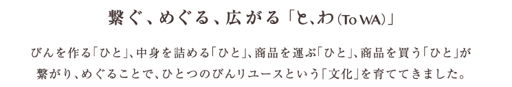 繋ぐ、めぐる、広がる「と、わ（To WA）」　びんを作る「ひと」、中身を詰める「ひと」、商品を運ぶ「ひと」、商品を買う「ひと」が繋がり、めぐることで、ひとつのびんリユースという「文化」を育ててきました。
