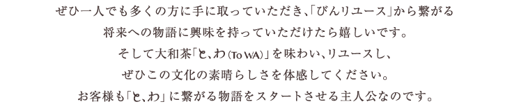 ぜひ一人でも多くの方に手に取っていただき、「びんリユース」から繋がる将来への物語に興味を持っていただけたら嬉しいです。そして大和茶「と、わ（To WA）」を味わい、リユースし、ぜひこの文化の素晴らしさを体感してください。お客様も「と、わ」に繋がる物語をスタートさせる主人公なのです。